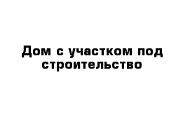 Дом с участком под строительство